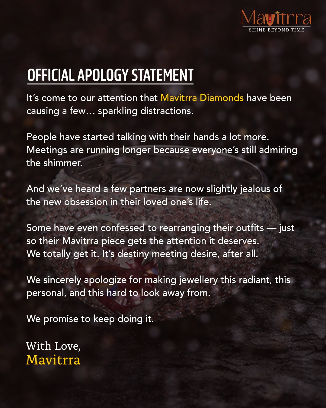 We’ve officially confessed — Mavitrra Diamonds have been causing sparkling distractions everywhere. 💎
Meetings run longer, hands move more, and hearts skip a beat — we truly apologize for making brilliance this irresistible.
#SorryNotSorry ✨

#Mavitrra #MavitrraDiamonds #ShineBeyondTime #OfficialApologyStatement #LuxuryJewellery #DiamondAddict #JewelsOfElegance #BespokeLuxury #EverydayLuxury #TimelessSparkle #BecauseYouDeserveIt #SorryNotSorry #DiamondLove #EleganceRedefined #CraftedWithCare